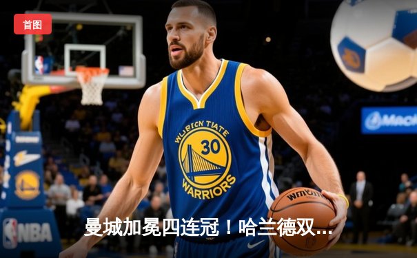 曼城加冕四连冠！哈兰德双响锁定胜局，英超收官战3-1逆转西汉姆联