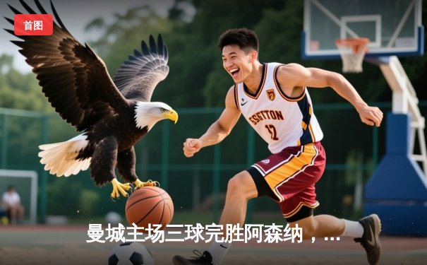 曼城主场三球完胜阿森纳，哈兰德双响领跑射手榜