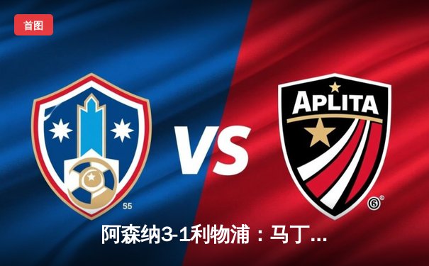 阿森纳3-1利物浦：马丁内利闪耀，枪手豪取关键三分