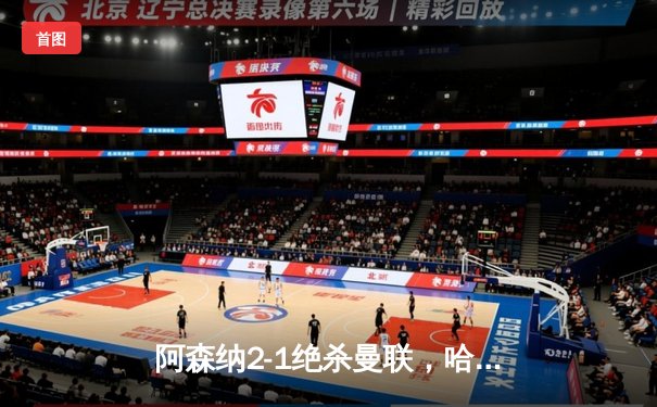 阿森纳2-1绝杀曼联，哈弗茨第88分钟制胜球点燃酋长球场