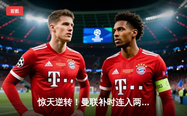 惊天逆转！曼联补时连入两球3-2绝杀拜仁慕尼黑