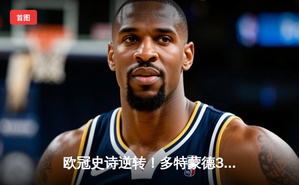 欧冠史诗逆转！多特蒙德3-2绝杀巴黎，哈兰德双响导演奇迹之夜