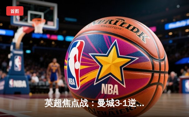 英超焦点战：曼城3-1逆转曼联，哈兰德双响锁定胜局