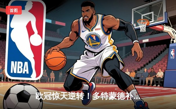 欧冠惊天逆转！多特蒙德补时绝杀3-2淘汰巴黎，哈兰德双响定乾坤