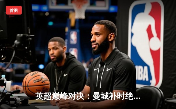 英超巅峰对决：曼城补时绝杀阿森纳，哈兰德双响定江山